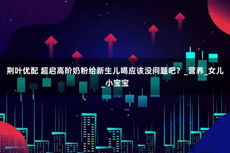 荆叶优配 超启高阶奶粉给新生儿喝应该没问题吧？_营养_女儿_小宝宝
