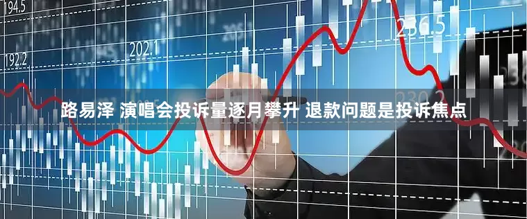 路易泽 演唱会投诉量逐月攀升 退款问题是投诉焦点