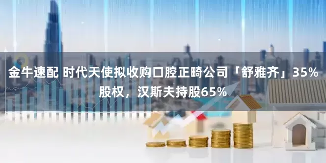 金牛速配 时代天使拟收购口腔正畸公司「舒雅齐」35%股权，汉斯夫持股65%