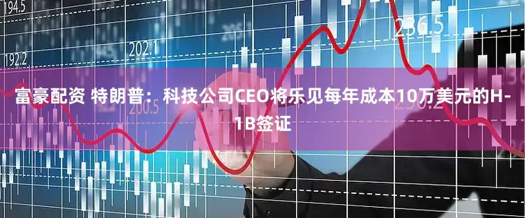 富豪配资 特朗普：科技公司CEO将乐见每年成本10万美元的H-1B签证
