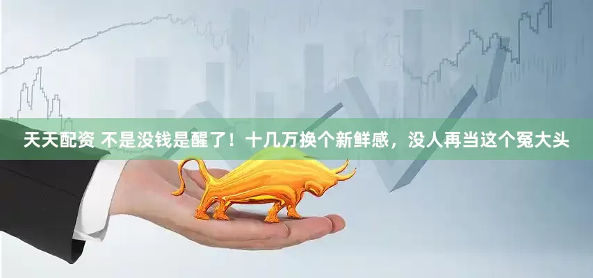 天天配资 不是没钱是醒了！十几万换个新鲜感，没人再当这个冤大头