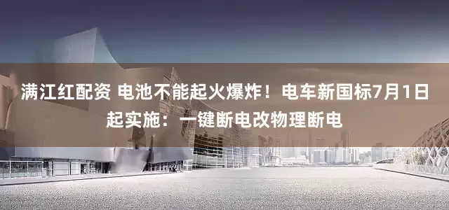 满江红配资 电池不能起火爆炸！电车新国标7月1日起实施：一键断电改物理断电